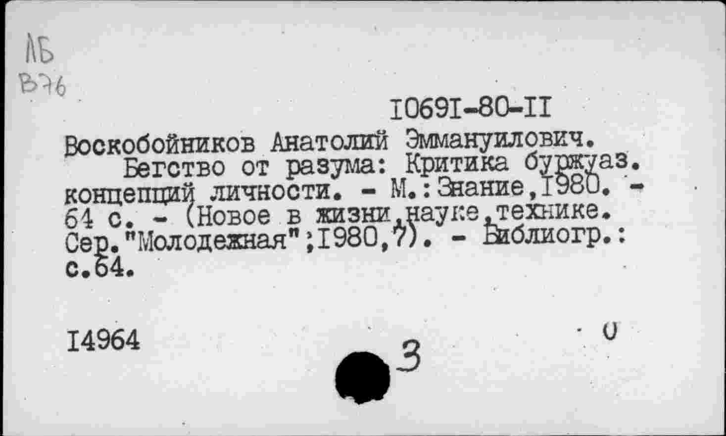 ﻿
10691-80-11
технике.
Ваблиогр.:
Воскобойников Анатолий Эммануилович.
Бегство от разума: Критика буржуаз концепций личности. - М.:Знание,1980. 64 с. - (Новое в жизни.науке Сер."Молодежная";1980,7). -с.64.
14964
• и